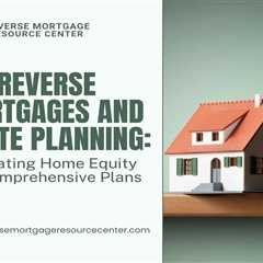 Reverse Mortgages and Estate Planning: Integrating Home Equity into Comprehensive Plans
