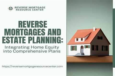 Reverse Mortgages and Estate Planning: Integrating Home Equity into Comprehensive Plans